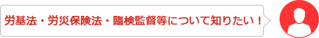 労基法・労災保険法・臨検監督等について知りたい！